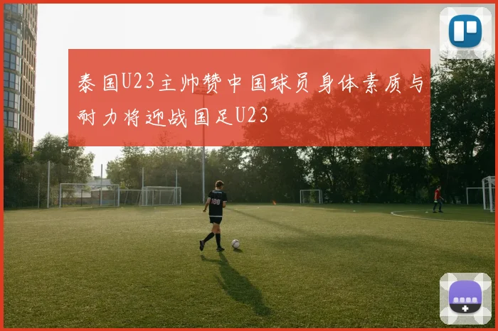 泰国U23主帅赞中国球员身体素质与耐力将迎战国足U23