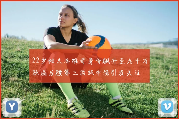 22岁帕夫洛维奇身价飙升至九千万欧成后腰第三顶级中场引发关注