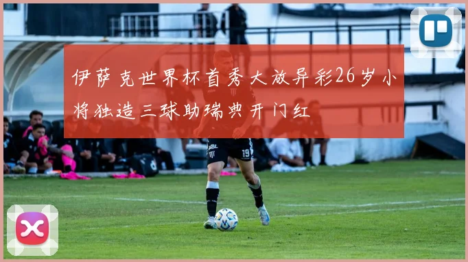 伊萨克世界杯首秀大放异彩26岁小将独造三球助瑞典开门红