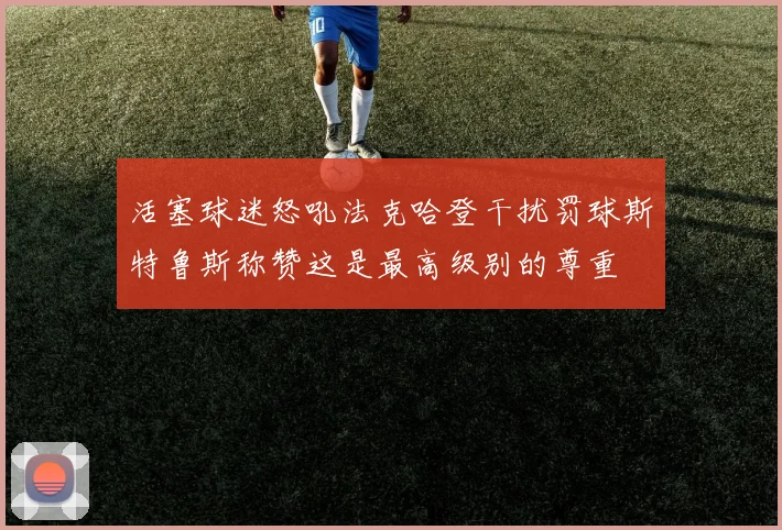 活塞球迷怒吼法克哈登干扰罚球斯特鲁斯称赞这是最高级别的尊重
