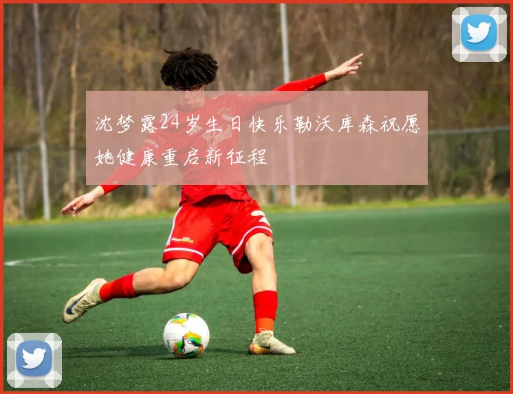 沈梦露24岁生日快乐勒沃库森祝愿她健康重启新征程