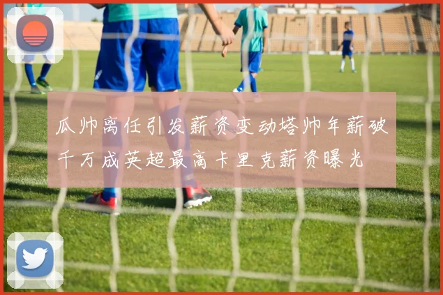 瓜帅离任引发薪资变动塔帅年薪破千万成英超最高卡里克薪资曝光