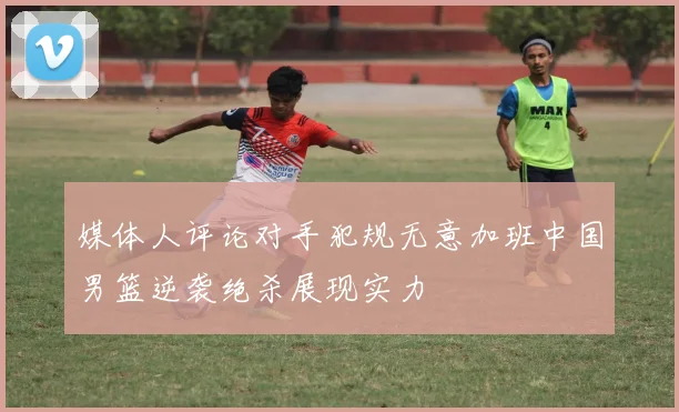 媒体人评论对手犯规无意加班中国男篮逆袭绝杀展现实力