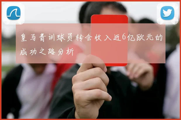 皇马青训球员转会收入近6亿欧元的成功之路分析