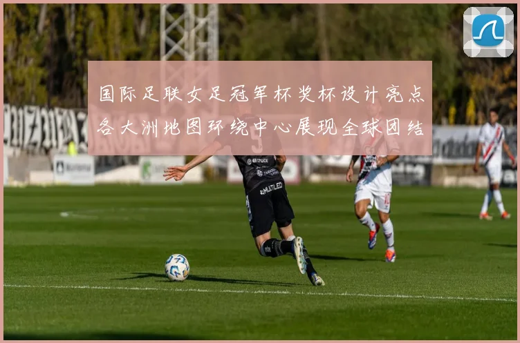 国际足联女足冠军杯奖杯设计亮点各大洲地图环绕中心展现全球团结与竞技精神