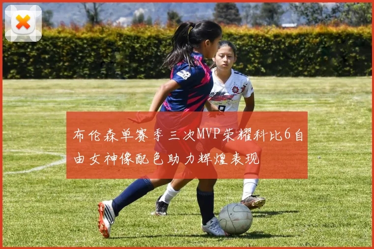 布伦森单赛季三次MVP荣耀科比6自由女神像配色助力辉煌表现