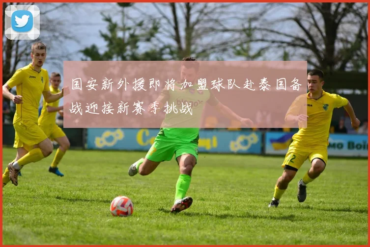 国安新外援即将加盟球队赴泰国备战迎接新赛季挑战
