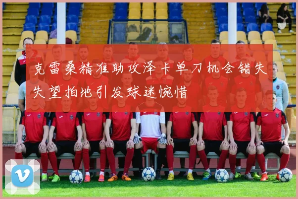 克雷桑精准助攻泽卡单刀机会错失失望拍地引发球迷惋惜