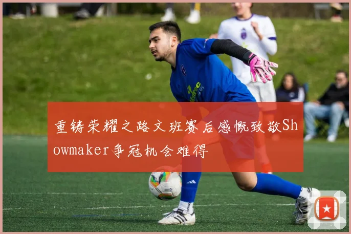 重铸荣耀之路文班赛后感慨致敬Showmaker争冠机会难得