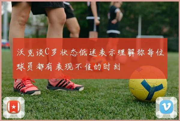 沃克谈C罗状态低迷表示理解称每位球员都有表现不佳的时刻