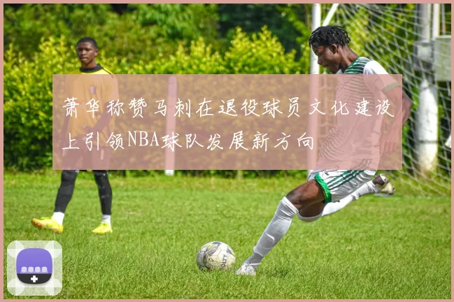 萧华称赞马刺在退役球员文化建设上引领NBA球队发展新方向