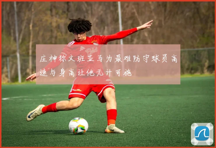 庄神称文班亚马为最难防守球员高速与身高让他无计可施